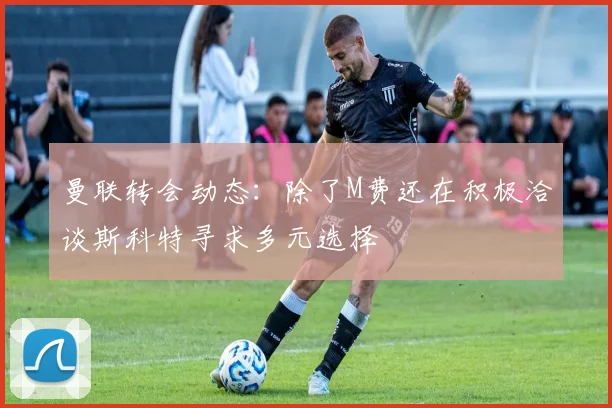 曼联转会动态：除了M费还在积极洽谈斯科特寻求多元选择