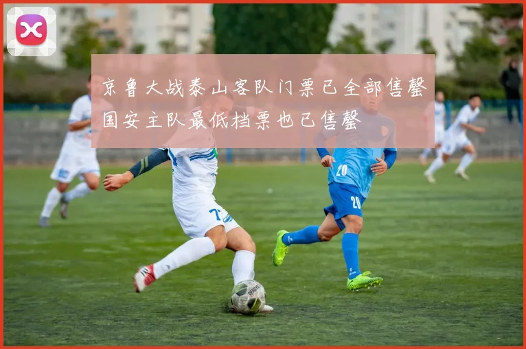 京鲁大战泰山客队门票已全部售罄国安主队最低档票也已售罄