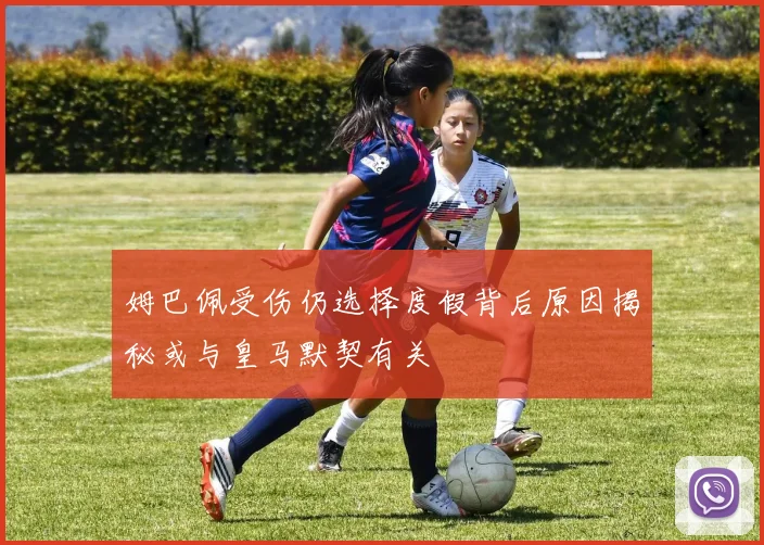 姆巴佩受伤仍选择度假背后原因揭秘或与皇马默契有关