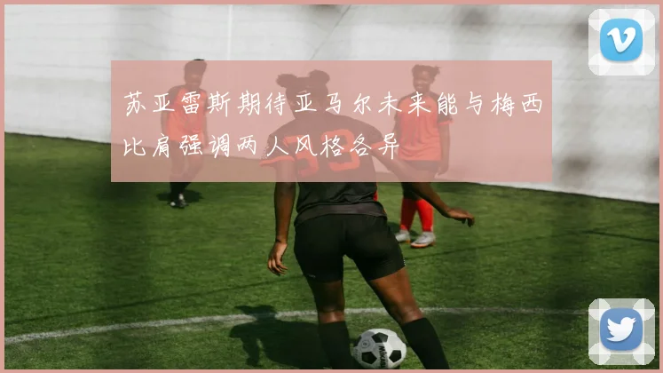 苏亚雷斯期待亚马尔未来能与梅西比肩强调两人风格各异