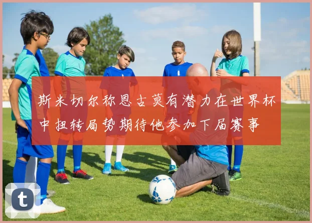 斯米切尔称恩古莫有潜力在世界杯中扭转局势期待他参加下届赛事