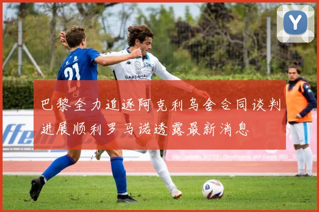 巴黎全力追逐阿克利乌舍合同谈判进展顺利罗马诺透露最新消息