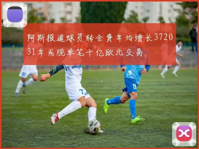阿斯报道球员转会费年均增长372031年或现单笔十亿欧元交易