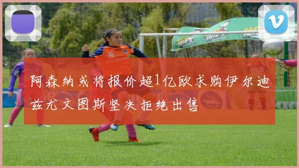 阿森纳或将报价超1亿欧求购伊尔迪兹尤文图斯坚决拒绝出售