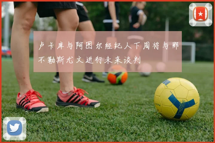 卢卡库与阿图尔经纪人下周将与那不勒斯尤文进行未来谈判