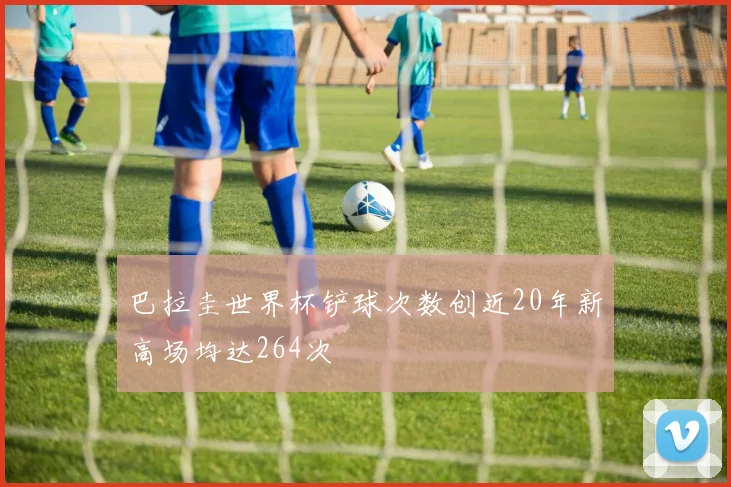巴拉圭世界杯铲球次数创近20年新高场均达264次