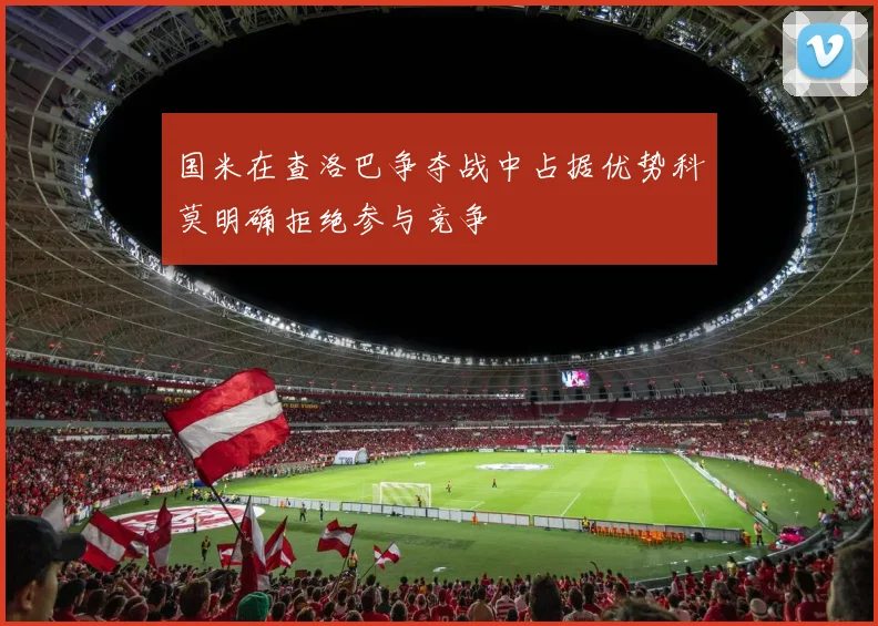 国米在查洛巴争夺战中占据优势科莫明确拒绝参与竞争