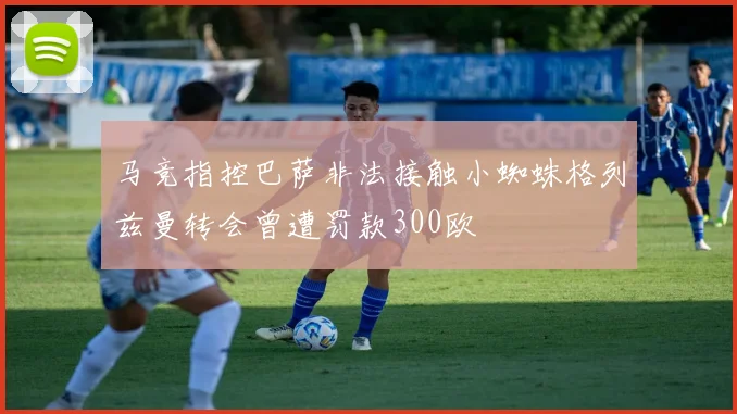 马竞指控巴萨非法接触小蜘蛛格列兹曼转会曾遭罚款300欧