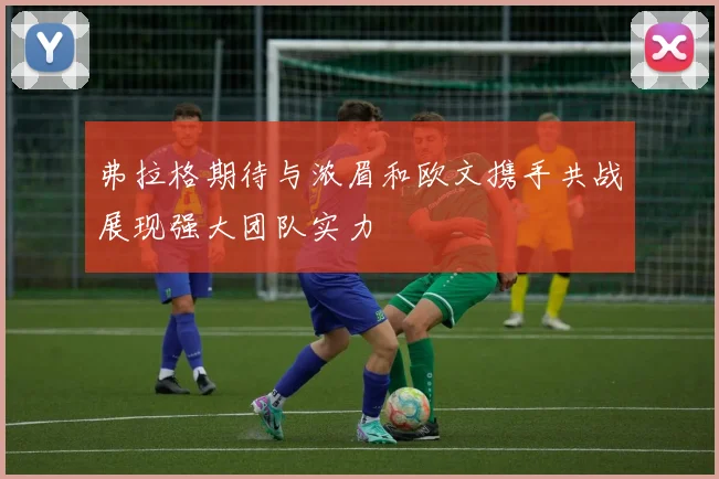 弗拉格期待与浓眉和欧文携手共战展现强大团队实力