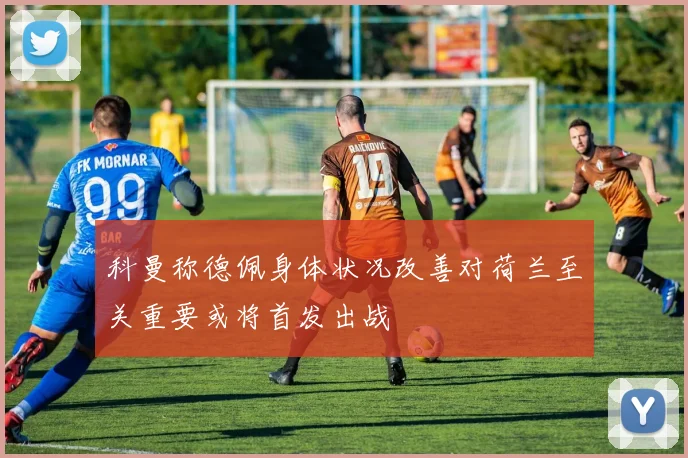 科曼称德佩身体状况改善对荷兰至关重要或将首发出战