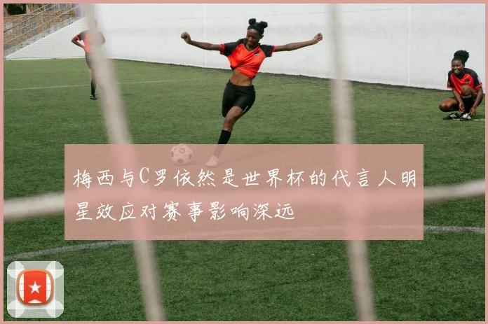 梅西与C罗依然是世界杯的代言人明星效应对赛事影响深远