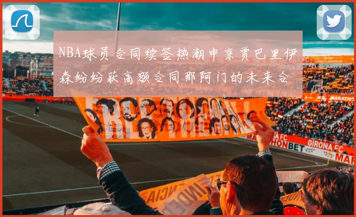 NBA球员合同续签热潮申京贾巴里伊森纷纷获高额合同那阿门的未来合同将如何定价