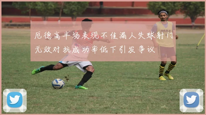 厄德高半场表现不佳漏人失球射门无效对抗成功率低下引发争议
