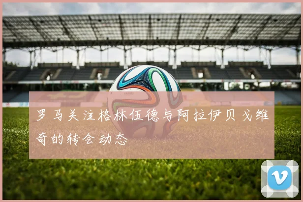 罗马关注格林伍德与阿拉伊贝戈维奇的转会动态