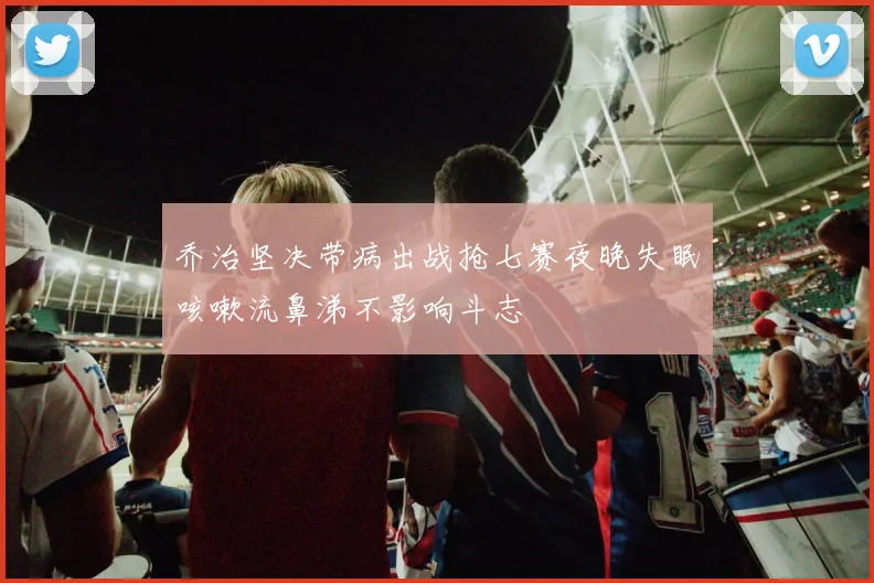 乔治坚决带病出战抢七赛夜晚失眠咳嗽流鼻涕不影响斗志