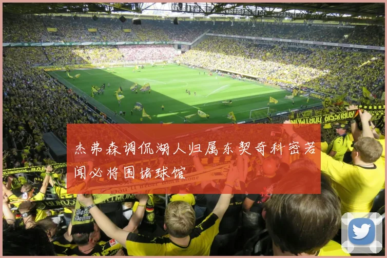杰弗森调侃湖人归属东契奇科密若闻必将围堵球馆