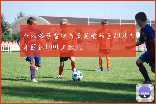 加拉塔萨雷欲与莱奥续约至2030年年薪达1000万欧元