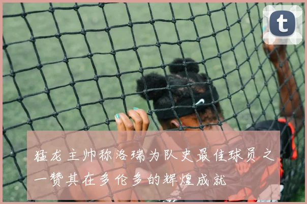 猛龙主帅称洛瑞为队史最佳球员之一赞其在多伦多的辉煌成就