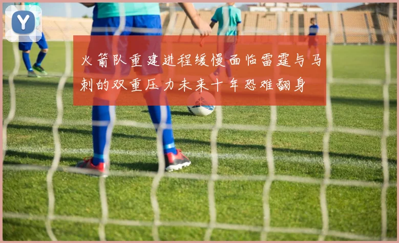 火箭队重建进程缓慢面临雷霆与马刺的双重压力未来十年恐难翻身
