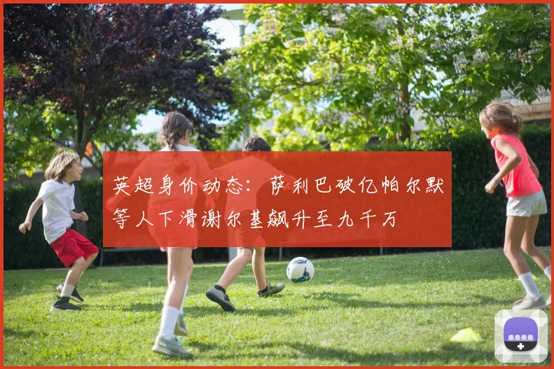 英超身价动态：萨利巴破亿帕尔默等人下滑谢尔基飙升至九千万