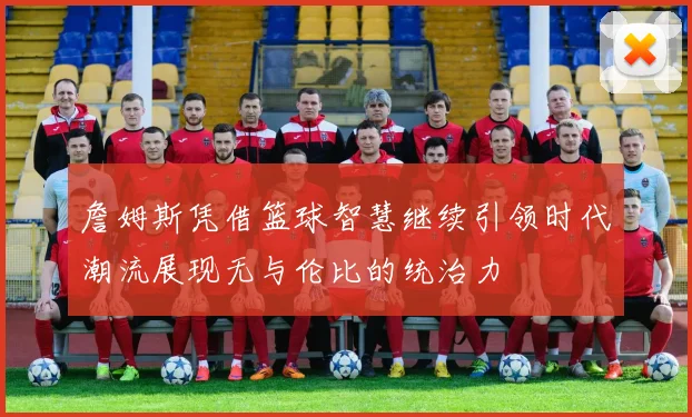 詹姆斯凭借篮球智慧继续引领时代潮流展现无与伦比的统治力