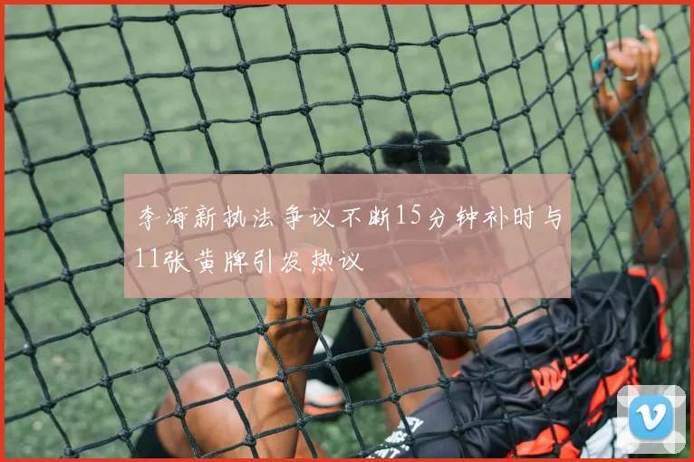 李海新执法争议不断15分钟补时与11张黄牌引发热议
