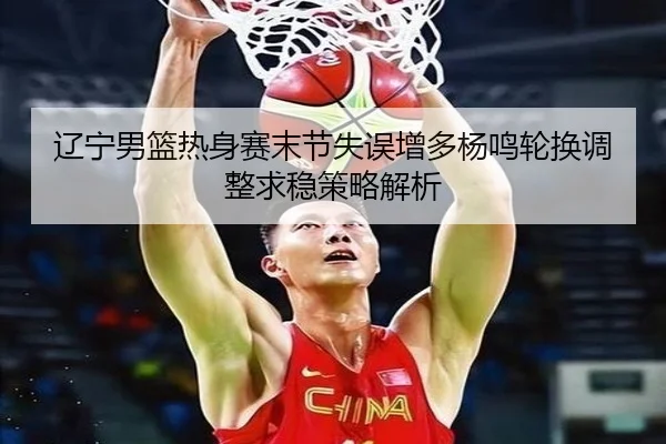 辽宁男篮热身赛末节失误增多杨鸣轮换调整求稳策略解析 | WANMEISPORTS